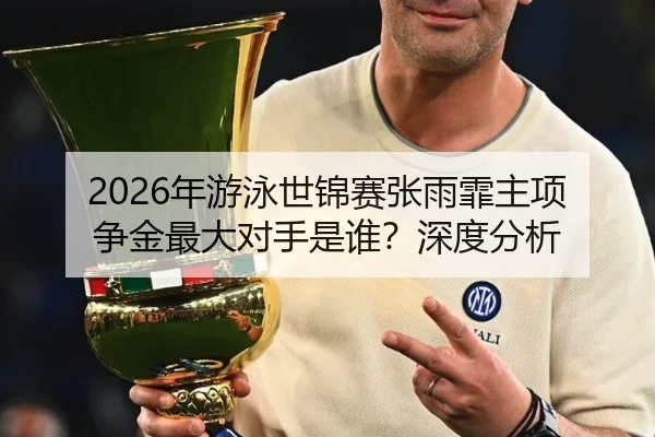 2026年游泳世锦赛张雨霏主项争金最大对手是谁？深度分析